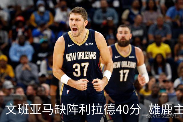 文班亚马缺阵利拉德40分 雄鹿主场战胜马刺